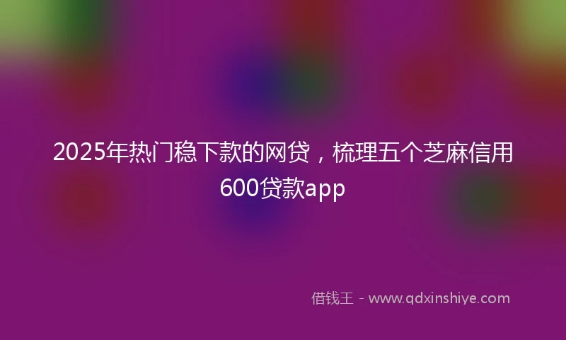 2025年热门稳下款的网贷，梳理五个芝麻信用600贷款app