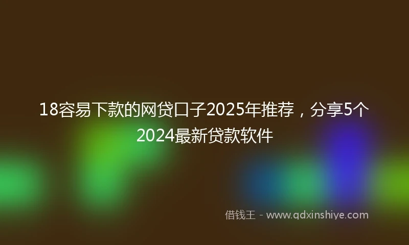 18容易下款的网贷口子2025年推荐，分享5个2024最新贷款软件