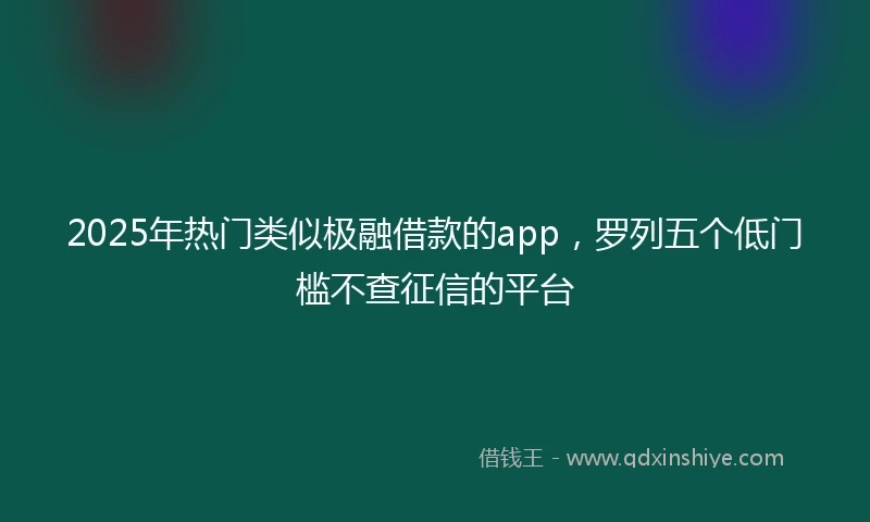 2025年热门类似极融借款的app，罗列五个低门槛不查征信的平台