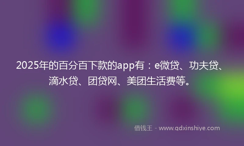 2025年的百分百下款的app有：e微贷、功夫贷、滴水贷、团贷网、美团生活费等。