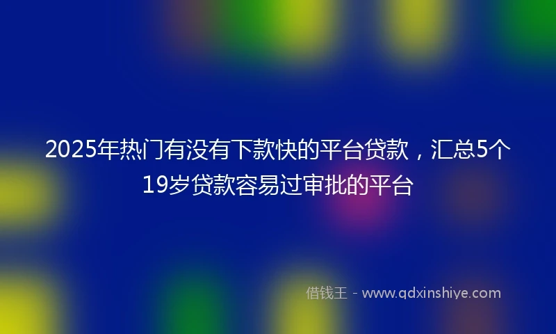 2025年热门有没有下款快的平台贷款，汇总5个19岁贷款容易过审批的平台