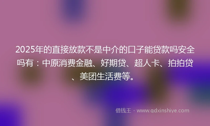 2025年的直接放款不是中介的口子能贷款吗安全吗有：中原消费金融、好期贷、超人卡、拍拍贷、美团生活费等。