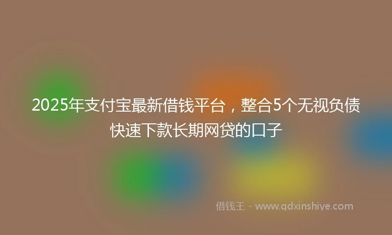 2025年支付宝最新借钱平台，整合5个无视负债快速下款长期网贷的口子