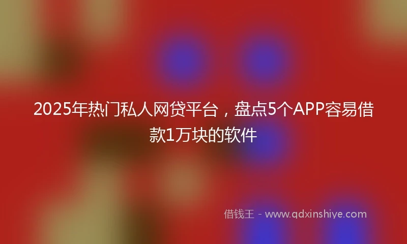 2025年热门私人网贷平台，盘点5个APP容易借款1万块的软件