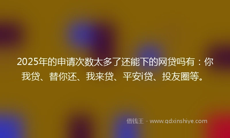2025年的申请次数太多了还能下的网贷吗有：你我贷、替你还、我来贷、平安i贷、投友圈等。