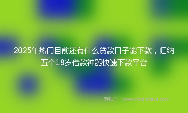 2025年热门目前还有什么贷款口子能下款，归纳五个18岁借款神器快速下款平台