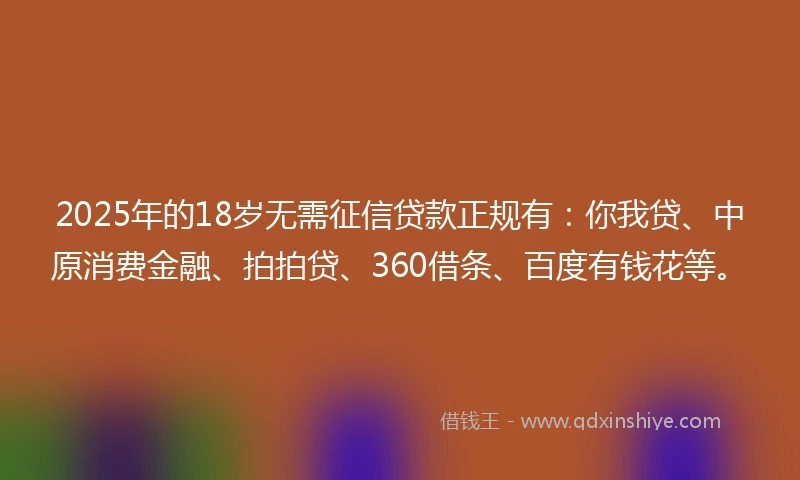 2025年的18岁无需征信贷款正规有：你我贷、中原消费金融、拍拍贷、360借条、百度有钱花等。