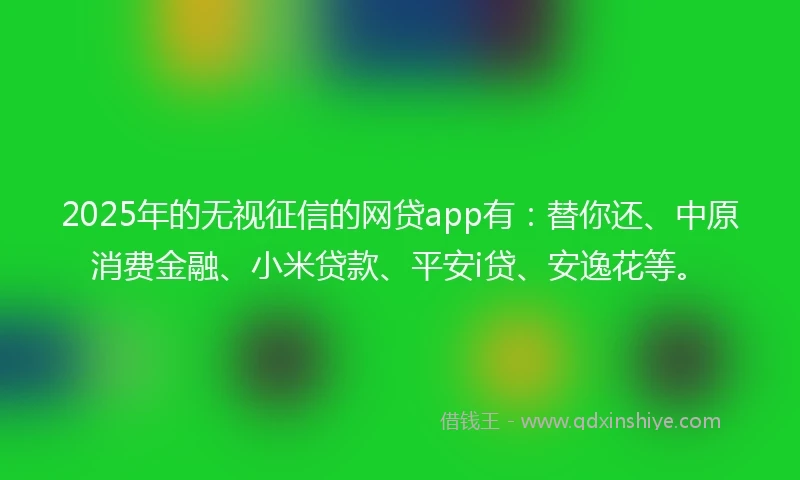 2025年的无视征信的网贷app有：替你还、中原消费金融、小米贷款、平安i贷、安逸花等。