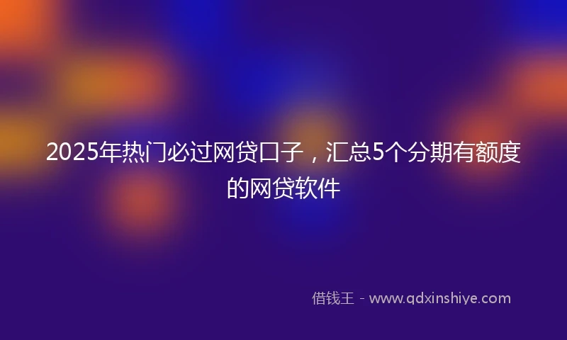 2025年热门必过网贷口子，汇总5个分期有额度的网贷软件