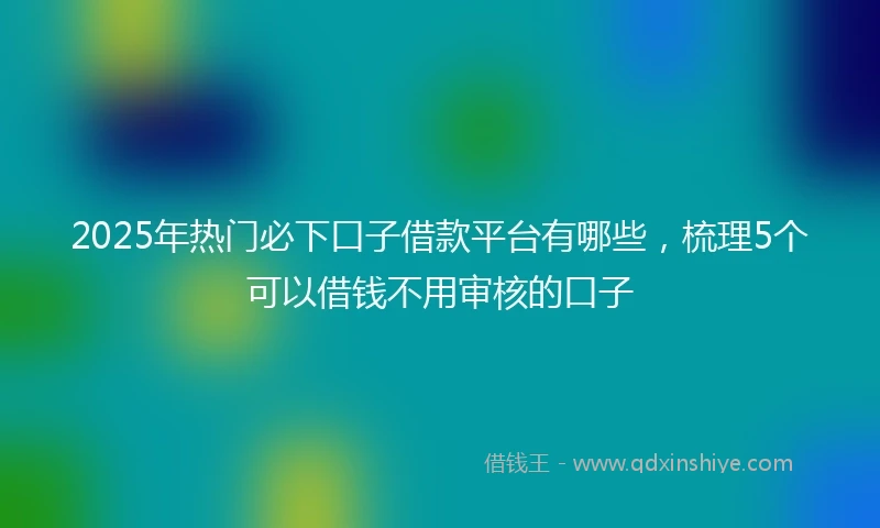 2025年热门必下口子借款平台有哪些，梳理5个可以借钱不用审核的口子