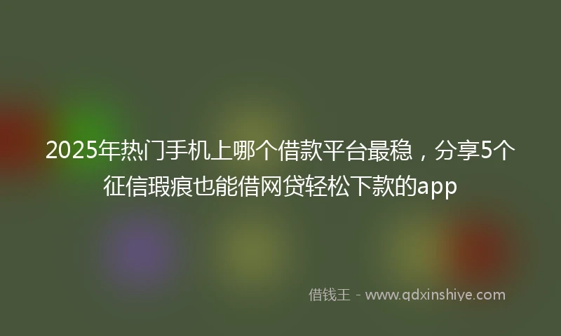 2025年热门手机上哪个借款平台最稳，分享5个征信瑕疵也能借网贷轻松下款的app