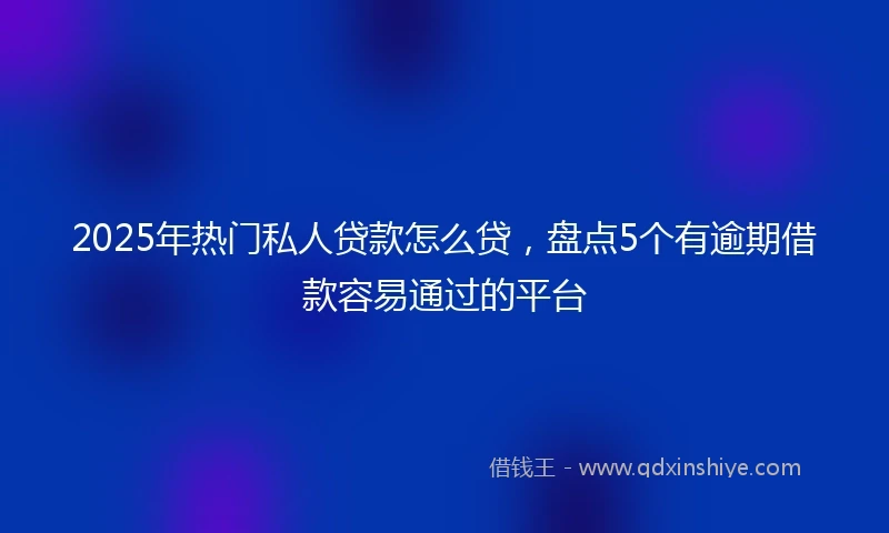 2025年热门私人贷款怎么贷，盘点5个有逾期借款容易通过的平台