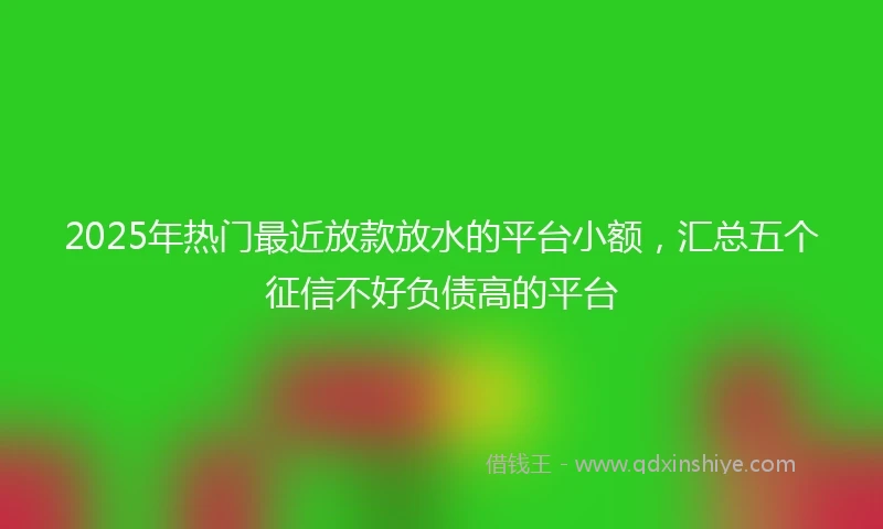 2025年热门最近放款放水的平台小额，汇总五个征信不好负债高的平台