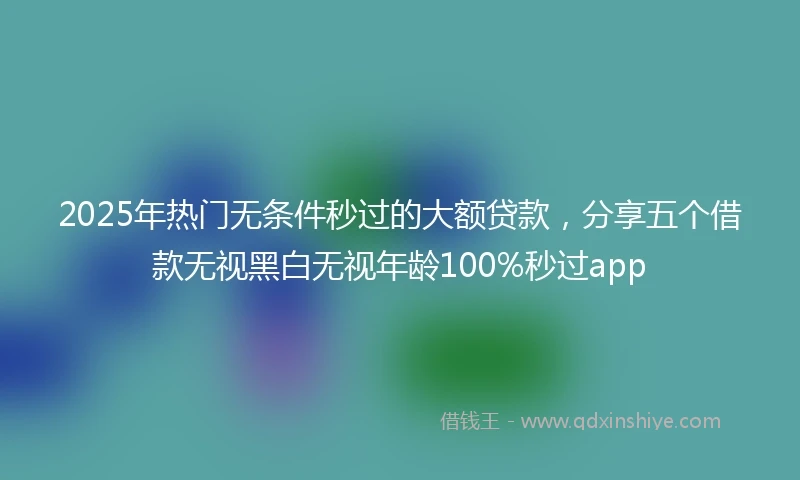2025年热门无条件秒过的大额贷款，分享五个借款无视黑白无视年龄100%秒过app