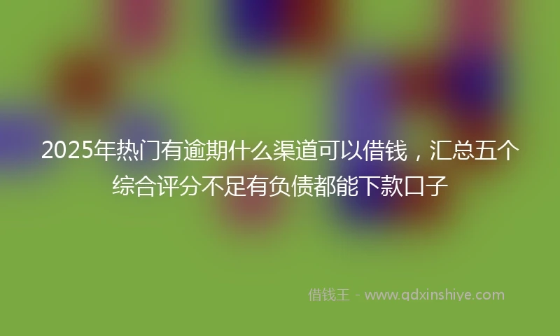 2025年热门有逾期什么渠道可以借钱，汇总五个综合评分不足有负债都能下款口子