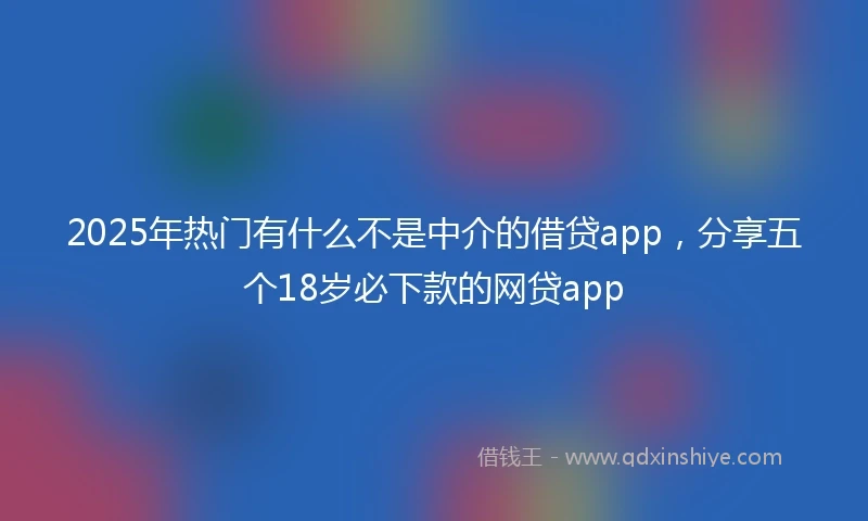 2025年热门有什么不是中介的借贷app，分享五个18岁必下款的网贷app