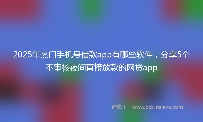 2025年热门手机号借款app有哪些软件，分享5个不审核夜间直接放款的网贷app