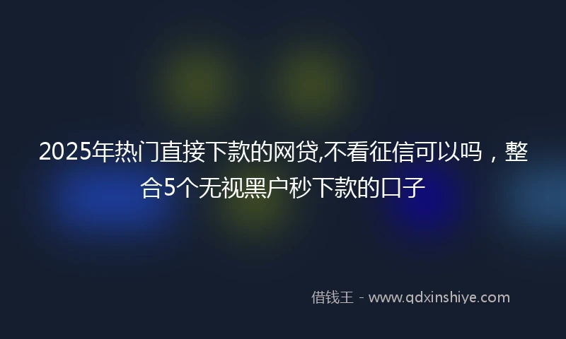 2025年热门直接下款的网贷,不看征信可以吗，整合5个无视黑户秒下款的口子