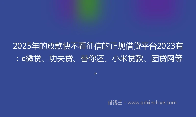 2025年的放款快不看征信的正规借贷平台2023有：e微贷、功夫贷、替你还、小米贷款、团贷网等。
