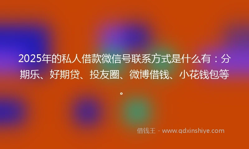 2025年的私人借款微信号联系方式是什么有：分期乐、好期贷、投友圈、微博借钱、小花钱包等。