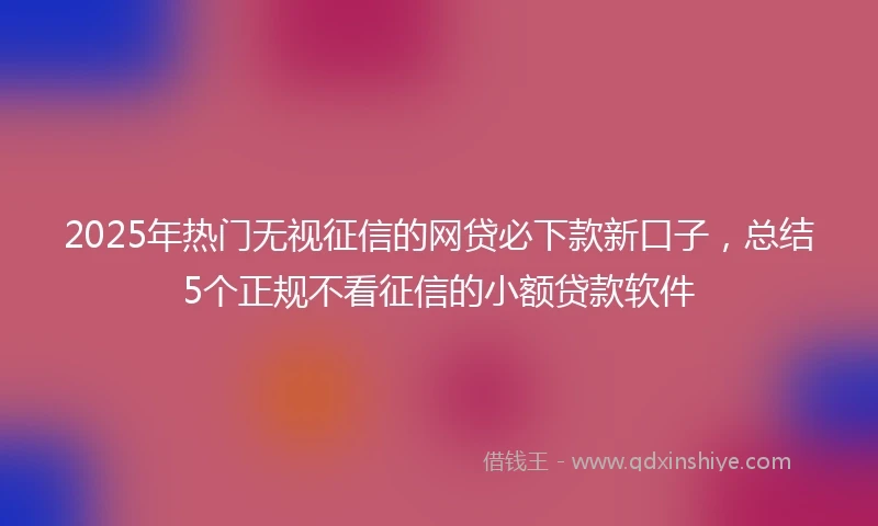 2025年热门无视征信的网贷必下款新口子，总结5个正规不看征信的小额贷款软件