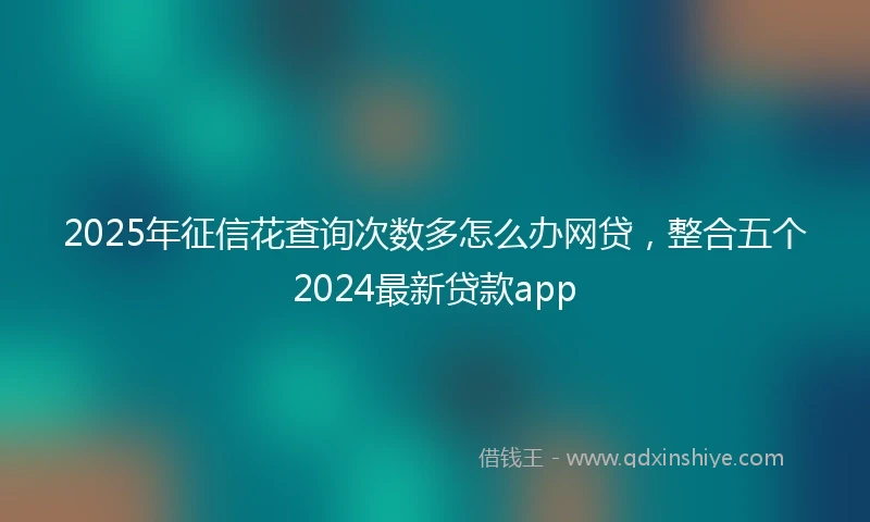 2025年征信花查询次数多怎么办网贷，整合五个2024最新贷款app