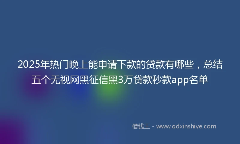 2025年热门晚上能申请下款的贷款有哪些，总结五个无视网黑征信黑3万贷款秒款app名单