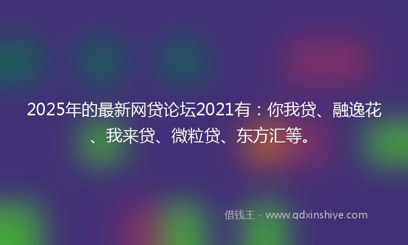 2025年的最新网贷论坛2021有：你我贷、融逸花、我来贷、微粒贷、东方汇等。