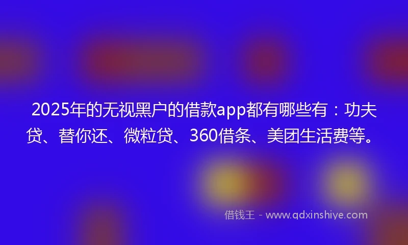 2025年的无视黑户的借款app都有哪些有：功夫贷、替你还、微粒贷、360借条、美团生活费等。