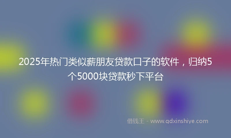 2025年热门类似薪朋友贷款口子的软件，归纳5个5000块贷款秒下平台