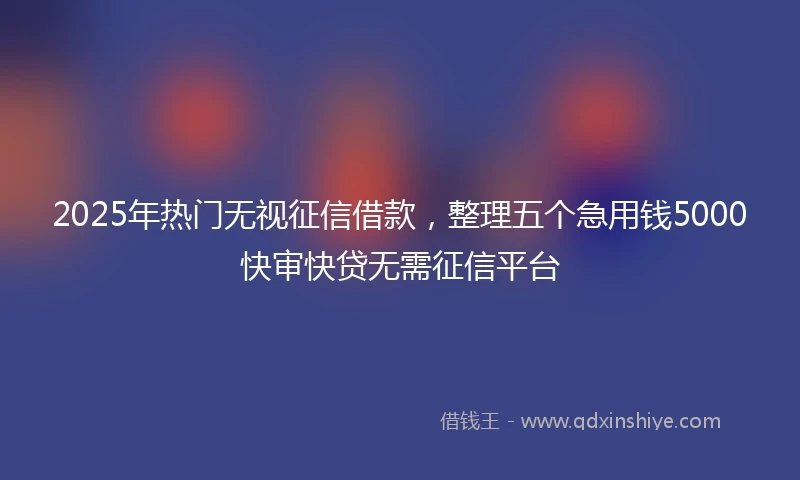 2025年热门无视征信借款，整理五个急用钱5000快审快贷无需征信平台