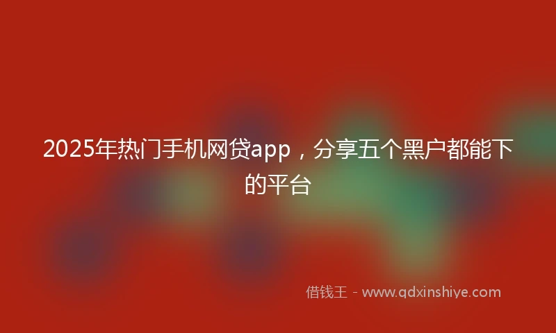 2025年热门手机网贷app，分享五个黑户都能下的平台