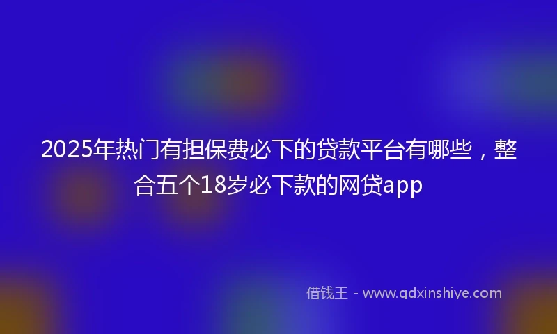 2025年热门有担保费必下的贷款平台有哪些，整合五个18岁必下款的网贷app