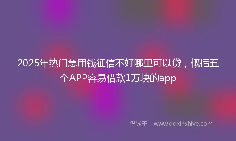 2025年热门急用钱征信不好哪里可以贷，概括五个APP容易借款1万块的app
