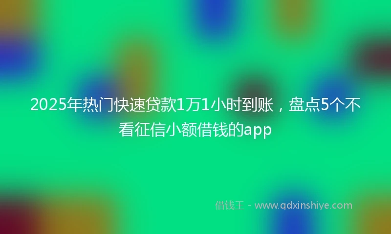 2025年热门快速贷款1万1小时到账，盘点5个不看征信小额借钱的app
