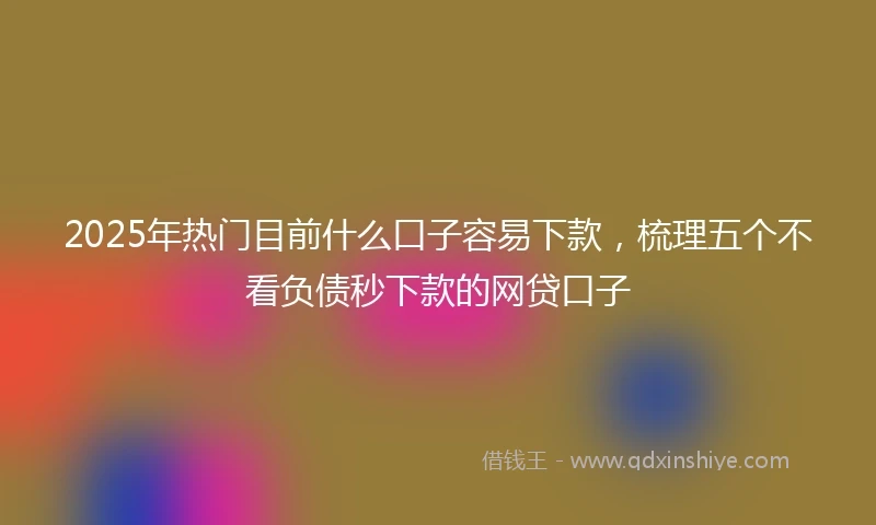 2025年热门目前什么口子容易下款，梳理五个不看负债秒下款的网贷口子