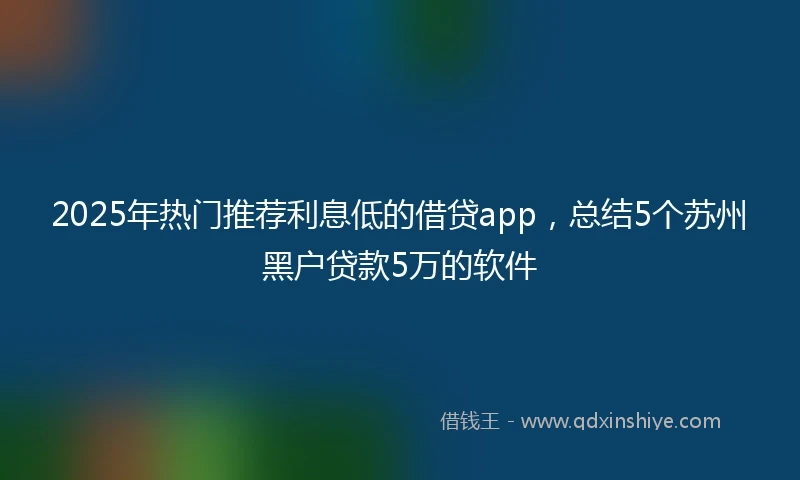 2025年热门推荐利息低的借贷app，总结5个苏州黑户贷款5万的软件
