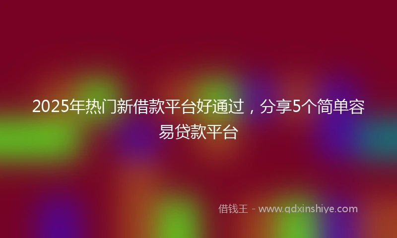 2025年热门新借款平台好通过，分享5个简单容易贷款平台