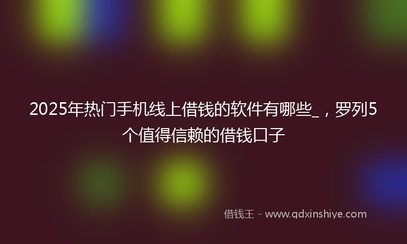 2025年热门手机线上借钱的软件有哪些_，罗列5个值得信赖的借钱口子
