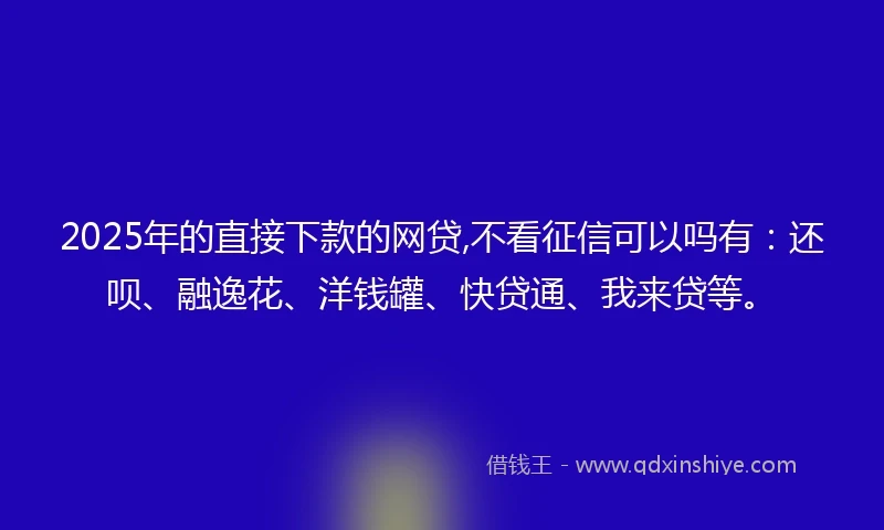 2025年的直接下款的网贷,不看征信可以吗有：还呗、融逸花、洋钱罐、快贷通、我来贷等。