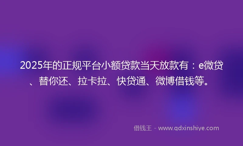 2025年的正规平台小额贷款当天放款有：e微贷、替你还、拉卡拉、快贷通、微博借钱等。