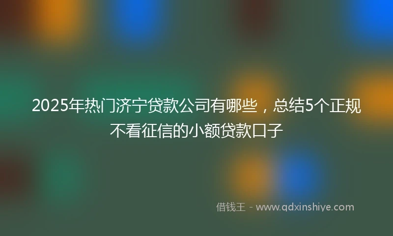 2025年热门济宁贷款公司有哪些，总结5个正规不看征信的小额贷款口子