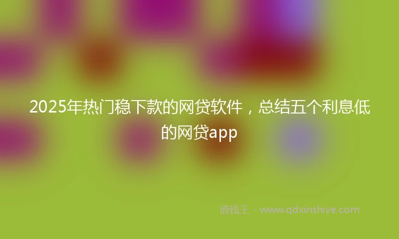 2025年热门稳下款的网贷软件，总结五个利息低的网贷app