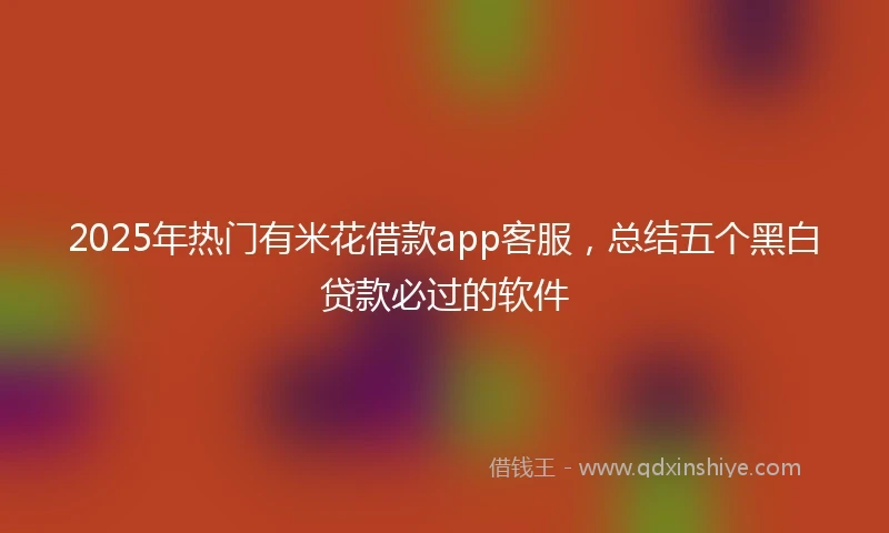 2025年热门有米花借款app客服，总结五个黑白贷款必过的软件