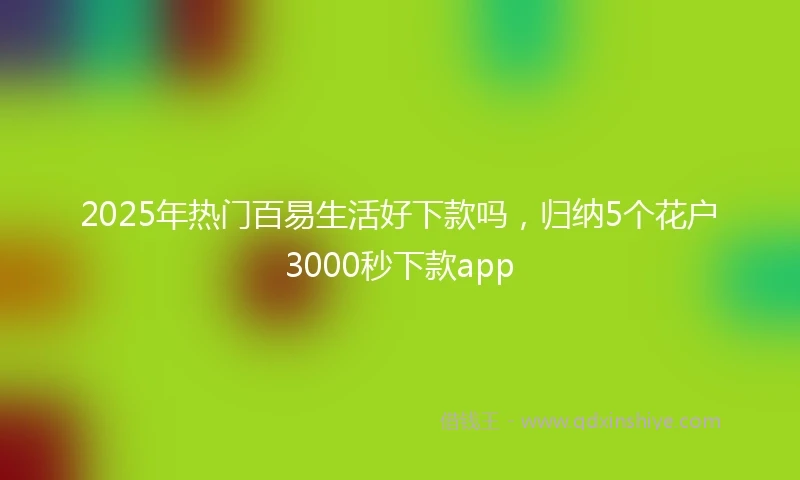 2025年热门百易生活好下款吗,归纳5个花户3000秒下款app