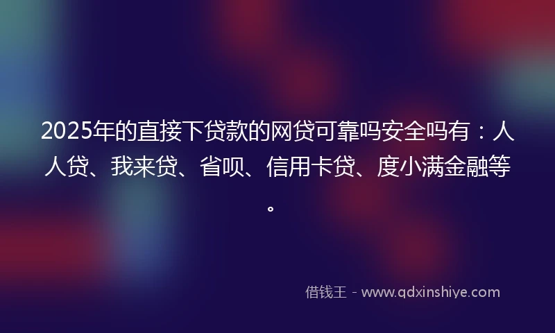2025年的直接下贷款的网贷可靠吗安全吗有：人人贷、我来贷、省呗、信用卡贷、度小满金融等。