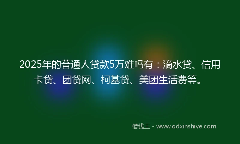 2025年的普通人贷款5万难吗有：滴水贷、信用卡贷、团贷网、柯基贷、美团生活费等。