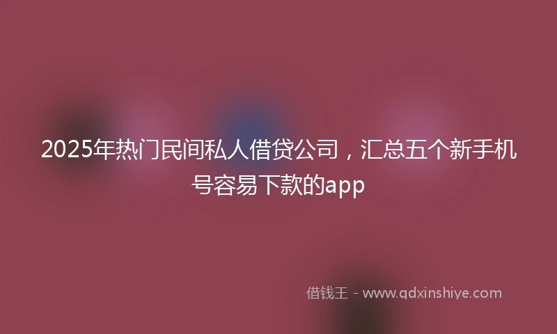 2025年热门民间私人借贷公司，汇总五个新手机号容易下款的app