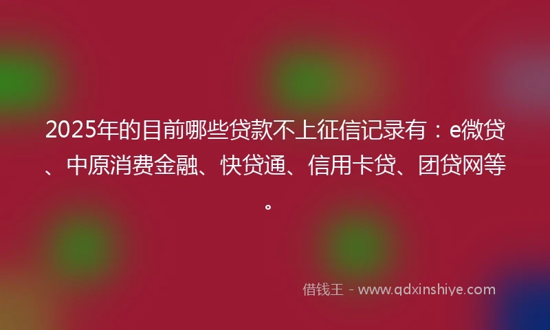 2025年的目前哪些贷款不上征信记录有：e微贷、中原消费金融、快贷通、信用卡贷、团贷网等。