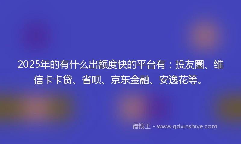 2025年的有什么出额度快的平台有：投友圈、维信卡卡贷、省呗、京东金融、安逸花等。